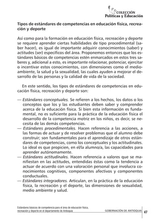 Tipos de estándares de competencias en educación física, recreación y deporte
Así como para la formación en educación física, recreación y deporte
se requiere aprender ciertas habilidades de tipo procedimental (saber hacer), es igual de importante adquirir conocimientos (saber) y
actitudes (ser) específicos del área. Proponemos entonces que los estándares básicos de competencias estén enmarcados en estos tres saberes y, adicional a esto, es importante relacionar, potenciar, ejercitar
o incentivar estos conocimientos, con dimensiones como el medioambiente, la salud y la sexualidad, las cuales ayuden a mejorar el desarrollo de las personas y la calidad de vida de la sociedad.
En este sentido, los tipos de estándares de competencias en educación física, recreación y deporte son:
— Estándares conceptuales. Se refieren a los hechos, los datos o los
conceptos que los y las estudiantes deben saber y comprender
acerca de la educación física. Si bien esta información es fundamental, no es suficiente para la práctica de la educación física el
desarrollo de la competencia motriz en los niños, es decir, se necesita de las demás competencias.
— Estándares procedimentales. Hacen referencia a las acciones, a
las formas de actuar y de resolver problemas que el alumno debe
construir; son fundamentales para el aprendizaje de otros estándares de competencias, como los conceptuales y los actitudinales.
Lo ideal es que propicien, en el/la alumno/a, las capacidades para
aprender autónomamente.
— Estándares actitudinales. Hacen referencia a valores que se manifiestan en las actitudes, entendidas éstas como la tendencia a
actuar de acuerdo con una valoración personal que involucra conocimientos cognitivos, componentes afectivos y componentes
conductuales.
— Estándares integradores. Articulan, en la práctica de la educación
física, la recreación y el deporte, las dimensiones de sexualidad,
medio ambiente y salud.

Estándares básicos de competencia para el área de educación física,
recreación y deporte en el departamento de Antioquia

GOBERNACIÓN DE ANTIOQUIA

47

 