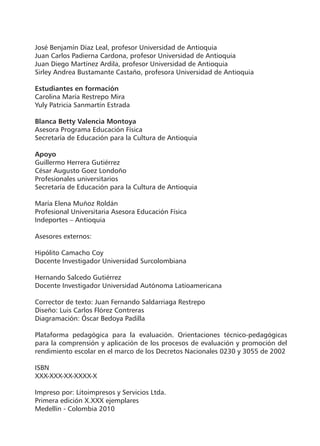 José Benjamín Díaz Leal, profesor Universidad de Antioquia
Juan Carlos Padierna Cardona, profesor Universidad de Antioquia
Juan Diego Martínez Ardila, profesor Universidad de Antioquia
Sirley Andrea Bustamante Castaño, profesora Universidad de Antioquia
Estudiantes en formación
Carolina María Restrepo Mira
Yuly Patricia Sanmartín Estrada
Blanca Betty Valencia Montoya
Asesora Programa Educación Física
Secretaría de Educación para la Cultura de Antioquia
Apoyo
Guillermo Herrera Gutiérrez
César Augusto Goez Londoño
Profesionales universitarios
Secretaría de Educación para la Cultura de Antioquia
María Elena Muñoz Roldán
Profesional Universitaria Asesora Educación Física
Indeportes – Antioquia
Asesores externos:
Hipólito Camacho Coy
Docente Investigador Universidad Surcolombiana
Hernando Salcedo Gutiérrez
Docente Investigador Universidad Autónoma Latioamericana
Corrector de texto: Juan Fernando Saldarriaga Restrepo
Diseño: Luis Carlos Flórez Contreras
Diagramación: Óscar Bedoya Padilla
Plataforma pedagógica para la evaluación. Orientaciones técnico-pedagógicas
para la comprensión y aplicación de los procesos de evaluación y promoción del
rendimiento escolar en el marco de los Decretos Nacionales 0230 y 3055 de 2002
ISBN
XXX-XXX-XX-XXXX-X
Impreso por: Litoimpresos y Servicios Ltda.
Primera edición X.XXX ejemplares
Medellín - Colombia 2010

 