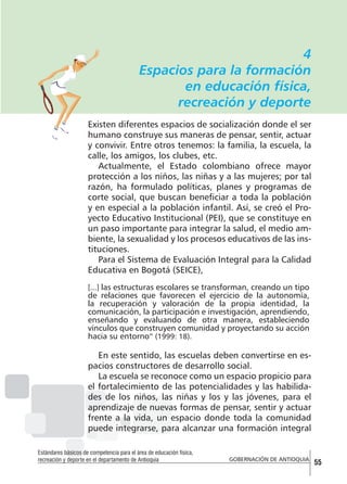 4
Espacios para la formación
en educación física,
recreación y deporte
Existen diferentes espacios de socialización donde el ser
humano construye sus maneras de pensar, sentir, actuar
y convivir. Entre otros tenemos: la familia, la escuela, la
calle, los amigos, los clubes, etc.
Actualmente, el Estado colombiano ofrece mayor
protección a los niños, las niñas y a las mujeres; por tal
razón, ha formulado políticas, planes y programas de
corte social, que buscan beneficiar a toda la población
y en especial a la población infantil. Así, se creó el Proyecto Educativo Institucional (PEI), que se constituye en
un paso importante para integrar la salud, el medio ambiente, la sexualidad y los procesos educativos de las instituciones.
Para el Sistema de Evaluación Integral para la Calidad
Educativa en Bogotá (SEICE),
[...] las estructuras escolares se transforman, creando un tipo

de relaciones que favorecen el ejercicio de la autonomía,
la recuperación y valoración de la propia identidad, la
comunicación, la participación e investigación, aprendiendo,
enseñando y evaluando de otra manera, estableciendo
vínculos que construyen comunidad y proyectando su acción
hacia su entorno” (1999: 18).

En este sentido, las escuelas deben convertirse en espacios constructores de desarrollo social.
La escuela se reconoce como un espacio propicio para
el fortalecimiento de las potencialidades y las habilidades de los niños, las niñas y los y las jóvenes, para el
aprendizaje de nuevas formas de pensar, sentir y actuar
frente a la vida, un espacio donde toda la comunidad
puede integrarse, para alcanzar una formación integral
Estándares básicos de competencia para el área de educación física,
recreación y deporte en el departamento de Antioquia

GOBERNACIÓN DE ANTIOQUIA

55

 