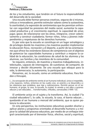 de los y las estudiantes, que tendrán en el futuro la responsabilidad
del desarrollo de la sociedad.
Una escuela debe formar personas creativas, seguras de sí mismas,
críticas e innovadoras; permite estimular valores como la autoestima,
la asertividad y la expresión de sentimientos que les permitan enfrentar con seguridad las presiones del medio social, aumentar la capacidad productiva y el crecimiento espiritual, la capacidad de amar,
jugar, gozar, de relacionarse con los otros, integrarse, crecer colectivamente y construir ciudadanía; formar niños, niñas y jóvenes independientes y respetuosos de los derechos humanos.
Es por esto que la escuela se constituye en un lugar estratégico y
de privilegio donde los maestros y las maestras pueden implementar
la educación física, recreación y el deporte, a partir de las orientaciones que ofrece los estándares básicos de competencia con el objetivo
de potenciar las capacidades humanas y contribuir a mejorar la calidad de la educación, las condiciones de salud de los alumnos y las
alumnas, sus familias y los miembros de la comunidad.
Se requiere, entonces, de maestros y maestras trabajadores/as, intelectuales, capaces de interrogarse, de cuestionar, de compartir, de
innovar y decidir éticamente. De una escuela que eduque para la
vida, la democracia, la autonomía, la participación.
Pensamos, así, la escuela, como un ambiente educativo. Para Roldán e Hincapié,
[...] la concepción de ambiente remite al ser humano individual, único e irrepetible,
a los espacios, nichos, entornos en los cuales vive, se asiente y se desarrolla y a
las relaciones que establece, que teje y redimensiona. Permite pensar en el ser
humano, el grupo, la casa, la escuela, la ciudad, la vereda y con ellos a quienes
educan y son educados… transformados, influidos, convocados (1999: 12).

El ambiente actúa en el sujeto y lo transforma. Así, la ciudad (“la
ciudad educadora”), la calle, la escuela, la casa, el barrio educan…
quedando el ser humano a merced del ambiente, que es quien potencia la educación.
En esta perspectiva, las instituciones educativas pueden diseñar y
aplicar planes y programas orientados al desarrollo humano y a mejorar la calidad del proceso educativo, por medio de un enfoque integral caracterizado por el bienestar físico, afectivo, social y espiritual,

56

GOBERNACIÓN DE ANTIOQUIA

Estándares básicos de competencia para el área de educación física,
recreación y deporte en el departamento de Antioquia

 