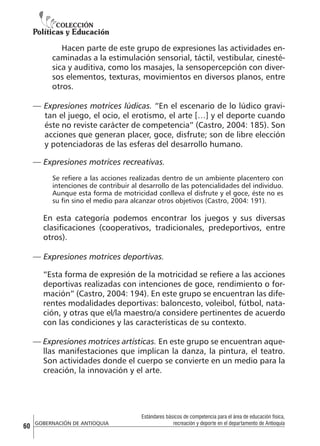 Hacen parte de este grupo de expresiones las actividades encaminadas a la estimulación sensorial, táctil, vestibular, cinestésica y auditiva, como los masajes, la sensopercepción con diversos elementos, texturas, movimientos en diversos planos, entre
otros.
— Expresiones motrices lúdicas. “En el escenario de lo lúdico gravitan el juego, el ocio, el erotismo, el arte […] y el deporte cuando
éste no reviste carácter de competencia” (Castro, 2004: 185). Son
acciones que generan placer, goce, disfrute; son de libre elección
y potenciadoras de las esferas del desarrollo humano.
— Expresiones motrices recreativas.
Se refiere a las acciones realizadas dentro de un ambiente placentero con
intenciones de contribuir al desarrollo de las potencialidades del individuo.
Aunque esta forma de motricidad conlleva el disfrute y el goce, éste no es
su fin sino el medio para alcanzar otros objetivos (Castro, 2004: 191).

En esta categoría podemos encontrar los juegos y sus diversas
clasificaciones (cooperativos, tradicionales, predeportivos, entre
otros).
— Expresiones motrices deportivas.
“Esta forma de expresión de la motricidad se refiere a las acciones
deportivas realizadas con intenciones de goce, rendimiento o formación” (Castro, 2004: 194). En este grupo se encuentran las diferentes modalidades deportivas: baloncesto, voleibol, fútbol, natación, y otras que el/la maestro/a considere pertinentes de acuerdo
con las condiciones y las características de su contexto.
— Expresiones motrices artísticas. En este grupo se encuentran aquellas manifestaciones que implican la danza, la pintura, el teatro.
Son actividades donde el cuerpo se convierte en un medio para la
creación, la innovación y el arte.

60

GOBERNACIÓN DE ANTIOQUIA

Estándares básicos de competencia para el área de educación física,
recreación y deporte en el departamento de Antioquia

 