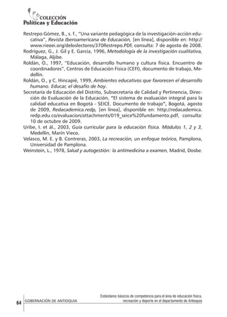 Restrepo Gómez, B., s. f., “Una variante pedagógica de la investigación-acción educativa”, Revista Iberoamericana de Educación, [en línea], disponible en: http://
www.rieoei.org/deloslectores/370Restrepo.PDF, consulta: 7 de agosto de 2008.
Rodríguez, G., J. Gil y E. García, 1996, Metodología de la investigación cualitativa,
Málaga, Aljibe.
Roldán, O., 1997, “Educación, desarrollo humano y cultura física. Encuentro de
coordinadores”, Centros de Educación Física (CEFI), documento de trabajo, Medellín.
Roldán, O., y C. Hincapié, 1999, Ambientes educativos que favorecen el desarrollo
humano. Educar, el desafío de hoy.
Secretaría de Educación del Distrito, Subsecretaría de Calidad y Pertinencia, Dirección de Evaluación de la Educación, “El sistema de evaluación integral para la
calidad educativa en Bogotá - SEICE. Documento de trabajo”, Bogotá, agosto
de 2009, Redacademica.redp, [en línea], disponible en: http://redacademica.
redp.edu.co/evaluacion/attachments/019_seice%20fundamento.pdf, consulta:
10 de octubre de 2009.
Uribe, I. et ál., 2003, Guía curricular para la educación física. Módulos 1, 2 y 3,
Medellín, Marín Vieco.
Velasco, M. E. y B. Contreras, 2003, La recreación, un enfoque teórico, Pamplona,
Universidad de Pamplona.
Weinstein, L., 1978, Salud y autogestión: la antimedicina a examen, Madrid, Dosbe.

64

GOBERNACIÓN DE ANTIOQUIA

Estándares básicos de competencia para el área de educación física,
recreación y deporte en el departamento de Antioquia

 