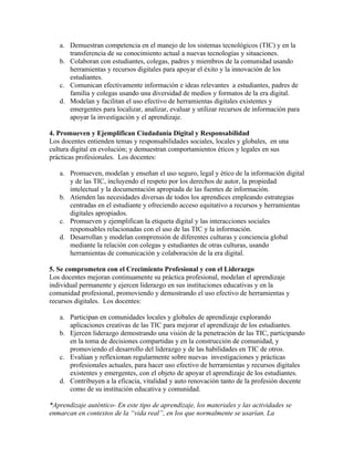 a. Demuestran competencia en el manejo de los sistemas tecnológicos (TIC) y en la
      transferencia de su conocimiento actual a nuevas tecnologías y situaciones.
   b. Colaboran con estudiantes, colegas, padres y miembros de la comunidad usando
      herramientas y recursos digitales para apoyar el éxito y la innovación de los
      estudiantes.
   c. Comunican efectivamente información e ideas relevantes a estudiantes, padres de
      familia y colegas usando una diversidad de medios y formatos de la era digital.
   d. Modelan y facilitan el uso efectivo de herramientas digitales existentes y
      emergentes para localizar, analizar, evaluar y utilizar recursos de información para
      apoyar la investigación y el aprendizaje.

4. Promueven y Ejemplifican Ciudadanía Digital y Responsabilidad
Los docentes entienden temas y responsabilidades sociales, locales y globales, en una
cultura digital en evolución; y demuestran comportamientos éticos y legales en sus
prácticas profesionales. Los docentes:

   a. Promueven, modelan y enseñan el uso seguro, legal y ético de la información digital
      y de las TIC, incluyendo el respeto por los derechos de autor, la propiedad
      intelectual y la documentación apropiada de las fuentes de información.
   b. Atienden las necesidades diversas de todos los aprendices empleando estrategias
      centradas en el estudiante y ofreciendo acceso equitativo a recursos y herramientas
      digitales apropiados.
   c. Promueven y ejemplifican la etiqueta digital y las interacciones sociales
      responsables relacionadas con el uso de las TIC y la información.
   d. Desarrollan y modelan comprensión de diferentes culturas y conciencia global
      mediante la relación con colegas y estudiantes de otras culturas, usando
      herramientas de comunicación y colaboración de la era digital.

5. Se comprometen con el Crecimiento Profesional y con el Liderazgo
Los docentes mejoran continuamente su práctica profesional, modelan el aprendizaje
individual permanente y ejercen liderazgo en sus instituciones educativas y en la
comunidad profesional, promoviendo y demostrando el uso efectivo de herramientas y
recursos digitales. Los docentes:

   a. Participan en comunidades locales y globales de aprendizaje explorando
      aplicaciones creativas de las TIC para mejorar el aprendizaje de los estudiantes.
   b. Ejercen liderazgo demostrando una visión de la penetración de las TIC, participando
      en la toma de decisiones compartidas y en la construcción de comunidad, y
      promoviendo el desarrollo del liderazgo y de las habilidades en TIC de otros.
   c. Evalúan y reflexionan regularmente sobre nuevas investigaciones y prácticas
      profesionales actuales, para hacer uso efectivo de herramientas y recursos digitales
      existentes y emergentes, con el objeto de apoyar el aprendizaje de los estudiantes.
   d. Contribuyen a la eficacia, vitalidad y auto renovación tanto de la profesión docente
      como de su institución educativa y comunidad.

*Aprendizaje auténtico- En este tipo de aprendizaje, los materiales y las actividades se
enmarcan en contextos de la “vida real”, en los que normalmente se usarían. La
 