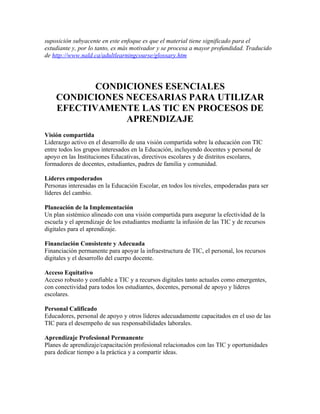 suposición subyacente en este enfoque es que el material tiene significado para el
estudiante y, por lo tanto, es más motivador y se procesa a mayor profundidad. Traducido
de http://www.nald.ca/adultlearningcourse/glossary.htm




           CONDICIONES ESENCIALES
    CONDICIONES NECESARIAS PARA UTILIZAR
    EFECTIVAMENTE LAS TIC EN PROCESOS DE
                APRENDIZAJE
Visión compartida
Liderazgo activo en el desarrollo de una visión compartida sobre la educación con TIC
entre todos los grupos interesados en la Educación, incluyendo docentes y personal de
apoyo en las Instituciones Educativas, directivos escolares y de distritos escolares,
formadores de docentes, estudiantes, padres de familia y comunidad.

Líderes empoderados
Personas interesadas en la Educación Escolar, en todos los niveles, empoderadas para ser
líderes del cambio.

Planeación de la Implementación
Un plan sistémico alineado con una visión compartida para asegurar la efectividad de la
escuela y el aprendizaje de los estudiantes mediante la infusión de las TIC y de recursos
digitales para el aprendizaje.

Financiación Consistente y Adecuada
Financiación permanente para apoyar la infraestructura de TIC, el personal, los recursos
digitales y el desarrollo del cuerpo docente.

Acceso Equitativo
Acceso robusto y confiable a TIC y a recursos digitales tanto actuales como emergentes,
con conectividad para todos los estudiantes, docentes, personal de apoyo y líderes
escolares.

Personal Calificado
Educadores, personal de apoyo y otros líderes adecuadamente capacitados en el uso de las
TIC para el desempeño de sus responsabilidades laborales.

Aprendizaje Profesional Permanente
Planes de aprendizaje/capacitación profesional relacionados con las TIC y oportunidades
para dedicar tiempo a la práctica y a compartir ideas.
 