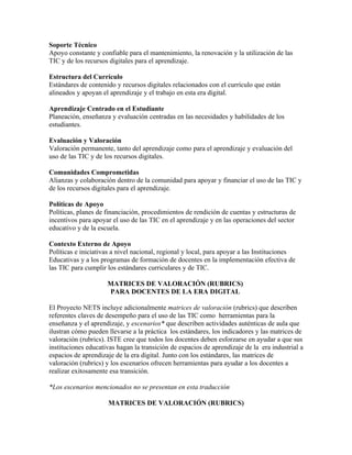 Soporte Técnico
Apoyo constante y confiable para el mantenimiento, la renovación y la utilización de las
TIC y de los recursos digitales para el aprendizaje.

Estructura del Currículo
Estándares de contenido y recursos digitales relacionados con el currículo que están
alineados y apoyan el aprendizaje y el trabajo en esta era digital.

Aprendizaje Centrado en el Estudiante
Planeación, enseñanza y evaluación centradas en las necesidades y habilidades de los
estudiantes.

Evaluación y Valoración
Valoración permanente, tanto del aprendizaje como para el aprendizaje y evaluación del
uso de las TIC y de los recursos digitales.

Comunidades Comprometidas
Alianzas y colaboración dentro de la comunidad para apoyar y financiar el uso de las TIC y
de los recursos digitales para el aprendizaje.

Políticas de Apoyo
Políticas, planes de financiación, procedimientos de rendición de cuentas y estructuras de
incentivos para apoyar el uso de las TIC en el aprendizaje y en las operaciones del sector
educativo y de la escuela.

Contexto Externo de Apoyo
Políticas e iniciativas a nivel nacional, regional y local, para apoyar a las Instituciones
Educativas y a los programas de formación de docentes en la implementación efectiva de
las TIC para cumplir los estándares curriculares y de TIC.

                     MATRICES DE VALORACIÓN (RUBRICS)
                     PARA DOCENTES DE LA ERA DIGITAL

El Proyecto NETS incluye adicionalmente matrices de valoración (rubrics) que describen
referentes claves de desempeño para el uso de las TIC como herramientas para la
enseñanza y el aprendizaje, y escenarios* que describen actividades auténticas de aula que
ilustran cómo pueden llevarse a la práctica los estándares, los indicadores y las matrices de
valoración (rubrics). ISTE cree que todos los docentes deben esforzarse en ayudar a que sus
instituciones educativas hagan la transición de espacios de aprendizaje de la era industrial a
espacios de aprendizaje de la era digital. Junto con los estándares, las matrices de
valoración (rubrics) y los escenarios ofrecen herramientas para ayudar a los docentes a
realizar exitosamente esa transición.

*Los escenarios mencionados no se presentan en esta traducción

                     MATRICES DE VALORACIÓN (RUBRICS)
 