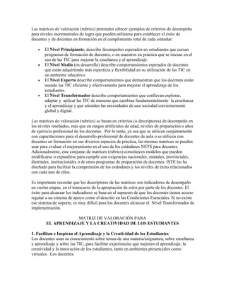 Las matrices de valoración (rubrics) pretenden ofrecer ejemplos de criterios de desempeño
para niveles incrementales de logro que pueden utilizarse para establecer el éxito de
docentes y de docentes en formación en el cumplimiento total de cada estándar:

   •   El Nivel Principiante, describe desempeños esperados en estudiantes que cursan
       programas de formación de docentes, o en maestros en práctica que se inician en el
       uso de las TIC para mejorar la enseñanza y el aprendizaje.
   •   El Nivel Medio (en desarrollo) describe comportamientos esperados de docentes
       que están adquiriendo más experticia y flexibilidad en su utilización de las TIC en
       un ambiente educativo.
   •   El Nivel Experto describe comportamientos que demuestran que los docentes están
       usando las TIC eficiente y efectivamente para mejorar el aprendizaje de los
       estudiantes.
   •   El Nivel Transformador describe comportamientos que conllevan explorar,
       adaptar y aplicar las TIC de maneras que cambian fundamentalmente la enseñanza
       y el aprendizaje y que atienden las necesidades de una sociedad crecientemente
       global y digital.

Las matrices de valoración (rubrics) se basan en criterios (o descriptores) de desempeño en
los niveles reseñados, más que en rangos artificiales de edad, niveles de preparación o años
de ejercicio profesional de los docentes. Por lo tanto, ya sea que se utilicen conjuntamente
con capacitaciones para el desarrollo profesional de docentes de aula o se utilicen con
docentes en formación en sus diversos espacios de práctica, las mismas matrices se pueden
usar para evaluar el mejoramiento en el uso de los estándares NETS para docentes.
Adicionalmente, este conjunto de matrices (rubrics) constituyen modelos que pueden
modificarse o expandirse para cumplir con exigencias nacionales, estatales, provinciales,
distritales, institucionales o de otros programas de preparación de docentes. ISTE las ha
diseñado para facilitar la comprensión de los estándares y los niveles de éxito relacionados
con cada uno de ellos.

Es importante recordar que los descriptores de las matrices son indicadores de desempeño
en ciertas etapas, en el transcurso de la apropiación de estos por parte de los docentes. El
éxito para alcanzar los indicadores se basa en el supuesto de que los docentes tienen acceso
regular a un sistema de apoyo como el descrito en las Condiciones Esenciales. Si no existe
ese sistema de soporte, es muy difícil para los docentes alcanzar el Nivel Transformador de
implementación.

                    MATRIZ DE VALORACIÓN PARA
        EL APRENDIZAJE Y LA CREATIVIDAD DE LOS ESTUDIANTES

1. Facilitan e Inspiran el Aprendizaje y la Creatividad de los Estudiantes
Los docentes usan su conocimiento sobre temas de una materia/asignatura, sobre enseñanza
y aprendizaje y sobre las TIC, para facilitar experiencias que mejoren el aprendizaje, la
creatividad y la innovación de los estudiantes, tanto en ambientes presenciales como
virtuales. Los docentes:
 
