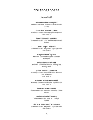 vi
COLABORADORES
Junio 2007
Brenda Rivera Rodríguez
Maestra Escuela Jacinto López Martínez
Dorado
Francisco Montes O’Neill
Maestro Escuela Santiago Iglesias Pantín
San Juan III
Norma Valencia Sánchez
Maestra Escuela Dr. Clemente Fernández
Carolina I
Ana I. López Méndez
Maestra Escuela Alejandro Tapia y Rivera
San Juan I
Edgardo Díaz Algarín
Maestro Escuela Mercedes Rosado
Naranjito
Ivelisse Durand Vélez
Maestra Escuela Ramón E. Rodríguez
Hormigueros
Ana I. Méndez Calderón
Maestra Escuela Ernesto Ramos Antonini
Libre de Música
San Juan II
Miriam Castillo Maldonado
Maestra Escuela Vocacional Miguel Such
San Juan III
Damaris Varela Vélez
Maestra Escuela Manuel Corchado Juarbe
Isabela
Noemí González Rivera
Maestra Escuela Juan A. Corretjer
Ciales
Gloria M. González Carrasquillo
Maestra Escuela Alejandro Tapia y Rivera
San Juan I
 