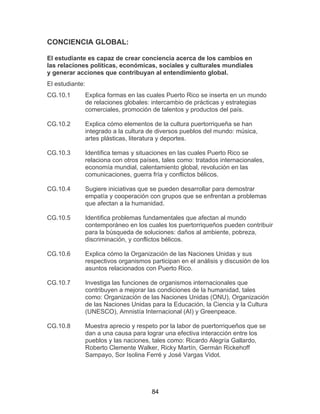 84
CONCIENCIA GLOBAL:
El estudiante es capaz de crear conciencia acerca de los cambios en
las relaciones políticas, económicas, sociales y culturales mundiales
y generar acciones que contribuyan al entendimiento global.
El estudiante:
CG.10.1 Explica formas en las cuales Puerto Rico se inserta en un mundo
de relaciones globales: intercambio de prácticas y estrategias
comerciales, promoción de talentos y productos del país.
CG.10.2 Explica cómo elementos de la cultura puertorriqueña se han
integrado a la cultura de diversos pueblos del mundo: música,
artes plásticas, literatura y deportes.
CG.10.3 Identifica temas y situaciones en las cuales Puerto Rico se
relaciona con otros países, tales como: tratados internacionales,
economía mundial, calentamiento global, revolución en las
comunicaciones, guerra fría y conflictos bélicos.
CG.10.4 Sugiere iniciativas que se pueden desarrollar para demostrar
empatía y cooperación con grupos que se enfrentan a problemas
que afectan a la humanidad.
CG.10.5 Identifica problemas fundamentales que afectan al mundo
contemporáneo en los cuales los puertorriqueños pueden contribuir
para la búsqueda de soluciones: daños al ambiente, pobreza,
discriminación, y conflictos bélicos.
CG.10.6 Explica cómo la Organización de las Naciones Unidas y sus
respectivos organismos participan en el análisis y discusión de los
asuntos relacionados con Puerto Rico.
CG.10.7 Investiga las funciones de organismos internacionales que
contribuyen a mejorar las condiciones de la humanidad, tales
como: Organización de las Naciones Unidas (ONU), Organización
de las Naciones Unidas para la Educación, la Ciencia y la Cultura
(UNESCO), Amnistía Internacional (AI) y Greenpeace.
CG.10.8 Muestra aprecio y respeto por la labor de puertorriqueños que se
dan a una causa para lograr una efectiva interacción entre los
pueblos y las naciones, tales como: Ricardo Alegría Gallardo,
Roberto Clemente Walker, Ricky Martín, Germán Rickehoff
Sampayo, Sor Isolina Ferré y José Vargas Vidot.
 