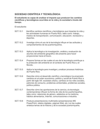 85
SOCIEDAD CIENTÍFICA Y TECNOLÓGICA:
El estudiante es capaz de analizar el impacto que producen los cambios
científicos y tecnológicos ocurridos en la vida y la sociedad a través del
tiempo.
El estudiante:
SCT.10.1 Identifica cambios científicos y tecnológicos que impactan la vida y
las actividades humanas en Puerto Rico, tales como: trabajo,
medios de transportación, comunicación, educación, recreación y
deportes.
SCT.10.2 Investiga cómo el uso de la tecnología influye en las actitudes y
comportamientos de los puertorriqueños.
SCT.10.3 Aplica la tecnología a la investigación, análisis y evaluación de
asuntos del ambiente geográfico del presente para hacer
proyecciones hacia el futuro.
SCT.10.4 Propone formas en las cuales el uso de la tecnología contribuye a
la protección del ambiente en el contexto de Puerto Rico y el
Mundo.
SCT.10.5 Aplica la tecnología para investigar y analizar procesos históricos
de Puerto Rico.
SCT.10.6 Describe cómo el desarrollo científico y tecnológico ha propiciado
cambios en el orden económico, político y social de Puerto Rico a
partir del siglo XX: sociedad urbana, cambios en los roles sociales,
patrones de consumo, problemas ambientales, problemas sociales,
política pública.
SCT.10.7 Describe cómo las aportaciones de la ciencia y la tecnología
contemporánea influyen la forma de vida de los puertorriqueños,
tales como: relaciones de género, adelantos en la medicina,
hábitos alimentarios, Internet, comunicaciones e industria.
SCT.10.8 Produce presentaciones multimedia (presentaciones MS
PowerPoint, relatos digitales, páginas Web, etc.) en las cuales
sintetiza temas de la historia y de la sociedad puertorriqueña.
 