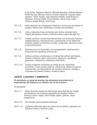 88
Frida Kahlo, Rigoberta Menchú, Michelle Bachelet, Gabriela Mistral,
Pablo Neruda, Alfonsina Storni, Ernesto Cardenal, Augusto César
Sandino, Omar Torrijos, Jean Bertrand Aristide, Gabriel García
Márquez, Antonia Coello, Chico Méndez, Oscar Arias, César
Chávez, Isabel Allende, entre otros.
CC.11.5 Aplica técnicas de investigación histórica y social para reconstruir el
pasado: historia oral, entrevistas y fuentes documentales.
CC.11.6 Crea e interpreta líneas de tiempo para ilustrar periodos de la
historia de Estados Unidos y América Latina a partir del siglo XX.
CC.11.7 Analiza cambios y tendencias relacionadas con el proceso histórico
estadounidense y latinoamericano: participación en los diferentes
órdenes (política, económica y social), inmigración, derechos civiles
e intervencionismo.
CC.11.8 Describe como la diversidad y la homogeneidad caracterizan la
historia de las repúblicas americanas.
CC.11.9 Analiza cambios y tendencias en el desarrollo político de Estados
Unidos y América Latina: democracia, oligarquía, caudillismo,
populismo, militarismo y dictaduras entre otras.
CC.11.10 Analiza imágenes contenidas en obras de arte, fotografías,
periódicos u otros medios gráficos o fílmicos de relevancia para la
comprensión y la interpretación de cambios históricos, sociales y
culturales de Estados Unidos y América Latina.
GENTE, LUGARES Y AMBIENTE:
El estudiante es capaz de analizar los elementos esenciales de la
organización del espacio y su relación con el ser humano.
El estudiante:
GLA.11.1 Utiliza diversas fuentes de información para describir los rasgos
sobresalientes del ambiente geográfico de Estados Unidos y
América Latina: mapas, fotos aéreas, tablas, gráficas, datos
estadísticos.
GLA.11.2 Usa escalas para computar distancias.
GLA.11.3 Interpreta diferentes tipos de mapas con la historia y geografía de
Estados Unidos y América Latina.
 