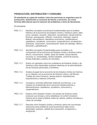 91
PRODUCCIÓN, DISTRIBUCIÓN Y CONSUMO:
El estudiante es capaz de analizar cómo las personas se organizan para la
producción, distribución y consumo de bienes y servicios, así como
formula alternativas para la solución de problemas y toma de decisiones.
El estudiante:
PDC.11.1 Identifica conceptos económicos fundamentales para el análisis
histórico de la economía de Estados Unidos y América Latina, tales
como: escasez, recesión, depresión, recuperación, deuda externa,
finanzas, presupuesto, inflación, incentivos, intereses, reserva
federal, mercantilismo, liberalismo económico, neoliberalismo,
capitalismo, socialismo, comunismo, cooperativismo, privatización,
empresas, corporación, nacionalización, leyes de cabotaje, oferta y
demanda, y globalización.
PDC.11.2 Identifica conceptos fundamentales para el análisis y la
comprensión de la economía de Estados Unidos y América Latina:
ahorro, consumismo, crédito, tasas de interés, fuerza laboral,
recursos vs. necesidades, fondos estatales, control de precios,
fondos federales y política de mercados.
PDC.11.3 Ilustra con ejemplos cómo los ciudadanos de Estados Unidos y de
América Latina desarrollan prácticas efectivas en la administración
de las finanzas personales y familiares.
PDC.11.4 Analiza el papel de la economía de los Estados Unidos de América
en su relación con la economía de América Latina y del Mundo:
Tratado de Libre Comercio, deuda externa, importaciones,
exportaciones y balanza comercial.
PDC.11.5 Compara y contrasta diferentes sistemas económicos, y su
impacto en el desarrollo de la economía estadounidense y
latinoamericana: capitalismo, socialismo, comunismo y
cooperativismo.
PDC.11.6 Explica cómo Estados Unidos y los países de América Latina
producen sus divisas y cómo establecen el control monetario:
sistema de la reserva federal, bolsa de valores, política monetaria y
casas de corretaje.
PDC.11.7 Describe cómo Estados Unidos y América Latina han encontrado
soluciones para problemas socio-económicos tales como:
desempleo, pobreza, calidad de la educación, inmigración y
emigración.
 