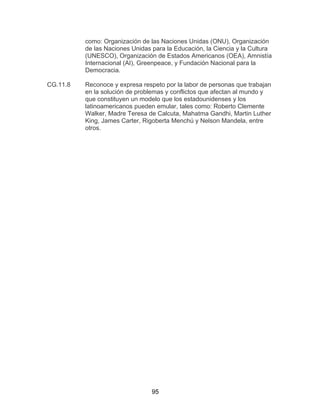 95
como: Organización de las Naciones Unidas (ONU), Organización
de las Naciones Unidas para la Educación, la Ciencia y la Cultura
(UNESCO), Organización de Estados Americanos (OEA), Amnistía
Internacional (AI), Greenpeace, y Fundación Nacional para la
Democracia.
CG.11.8 Reconoce y expresa respeto por la labor de personas que trabajan
en la solución de problemas y conflictos que afectan al mundo y
que constituyen un modelo que los estadounidenses y los
latinoamericanos pueden emular, tales como: Roberto Clemente
Walker, Madre Teresa de Calcuta, Mahatma Gandhi, Martin Luther
King, James Carter, Rigoberta Menchú y Nelson Mandela, entre
otros.
 