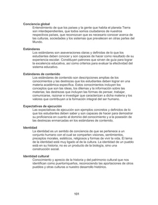 101
Conciencia global
Entendimiento de que los países y la gente que habita el planeta Tierra
son interdependientes, que todos somos ciudadanos de nuestros
respectivos países, que reconozcan que es necesario conocer acerca de
las culturas, sociedades y los sistemas que prevalecen en otras partes del
Mundo.
Estándares
Los estándares son aseveraciones claras y definidas de lo que los
estudiantes deben conocer y son capaces de hacer como resultado de su
experiencia escolar. Constituyen patrones que sirven de guía para lograr
la excelencia educativa, así como criterios para evaluar la efectividad del
sistema educativo.
Estándares de contenido
Los estándares de contenido son descripciones amplias de los
conocimientos y las destrezas que los estudiantes deben lograr en una
materia académica específica. Estos conocimientos incluyen los
conceptos que son las ideas, los dilemas y la información sobre las
materias; las destrezas que incluyen las formas de pensar, trabajar,
comunicarse, razonar e investigar que caracterizan a dicha materia y los
valores que contribuyen a la formación integral del ser humano.
Expectativas de ejecución
Las expectativas de ejecución son ejemplos concretos y definidos de lo
que los estudiantes deben saber y son capaces de hacer para demostrar
su proficiencia en cuanto al dominio del conocimiento y a la posesión de
las destrezas enmarcadas en los estándares de contenido.
Identidad
La identidad es un sentido de conciencia de que se pertenece a un
conjunto humano con el cual se comparten visiones, sentimientos,
preceptos morales, estéticos, religiosos y formas de vivir la vida. El tema
de la identidad está muy ligado al de la cultura. La identidad de un pueblo
está en su historia; no es un producto de la biología, sino una
construcción social.
Identidad cultural
Conocimiento y aprecio de la historia y del patrimonio cultural que nos
identifican como puertorriqueños, reconociendo las aportaciones de otros
pueblos y otras culturas a nuestro desarrollo histórico.
 