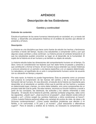 103
APÉNDICE
Descripción de los Estándares
Cambio y continuidad
Estándar de contenido:
Estudia el quehacer de los seres humanos interactuando en sociedad, en y a través del
tiempo, y desarrolla una perspectiva histórica en el análisis de asuntos que afectan el
presente y el futuro.
Descripción
La historia es una disciplina que tiene como fuente de estudio los hechos y fenómenos
ocurridos a través del tiempo. Ayuda a los estudiantes a comprender cómo y por qué
algunas cosas cambian y otras continúan. La historia provee el contexto temporal en el
que los estudiantes pueden encontrar su lugar en el desarrollo de la humanidad. El
sujeto de la historia es el ser humano y es también su objeto de estudio.
La historia estudia todas las dimensiones del comportamiento humano en el tiempo. Es
decir, toma en consideración los factores que han dado forma al pasado y presente y
que contribuirán a formar el futuro. El ser humano busca entender sus raíces históricas
y procura ubicarse en un periodo o una época específica y en un espacio determinado.
La naturaleza y el significado de un acto o comportamiento humano varían de acuerdo
con su ubicación en tiempo y espacio.
Por esta razón, la historia no puede fragmentarse. Ésta se presenta como un proceso
que propicia la comprensión de las fuerzas del cambio y de la continuidad en la
formación del ser humano. En esa dirección, el estudio de la historia es importante para
desarrollar en el estudiante un sentido crítico que le permita ver los hechos y sucesos
en determinado lugar y tiempo, no como datos aislados, sino como componentes de un
proceso total del cual es parte. De esta manera, reconoce su función histórica y social a
partir de los conceptos, las destrezas, las actitudes y los valores inherentes a esta
disciplina. El estudio de la historia le permite, además contestar preguntas, tales como
las siguientes: ¿Quién soy?, ¿Qué ocurrió en el pasado?, ¿Qué relación existe entre el
pasado y yo?, ¿Cómo surgen los cambios históricos y cómo condicionan el futuro?,
¿Cómo nuestra historia personal refleja una variedad de puntos de vista, de ideas y de
acciones contemporáneas?, ¿Cómo puedo identificar problemas que afectan a mi
familia, a mi comunidad, a mi país y al mundo?, ¿Qué soluciones o alternativas
sugerir? Para el estudio y análisis de la historia, es necesario la comprensión y la
 