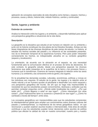 104
aplicación de conceptos esenciales de esta disciplina como tiempo y espacio, hechos y
procesos, causa y efecto, historia total, método histórico, cambio y continuidad,
Gente, lugares y ambiente
Estándar de contenido:
Analiza la interacción entre los lugares y el ambiente, y desarrolla habilidad para aplicar
una perspectiva geográfica a situaciones de la vida diaria.
Descripción
La geografía es la disciplina que estudia al ser humano en relación con su ambiente y
junto con la historia constituyen los dos pilares de los Estudios Sociales. Ambas son las
áreas integradoras de las diversas disciplinas de este campo de estudio. La historia, al
estudiar los hechos sociales del pasado y su influencia en las sociedades presentes,
nos da la dimensión temporal de la experiencia humana. Pero para poder interpretar
correctamente los hechos, es indispensable ubicarlos en su contexto geográfico
(espacio y localización).
La orientación, de acuerdo con la ubicación en el espacio, es una necesidad
fundamental para la comunicación efectiva en el proceso de toma de decisiones. En
este contexto, la geografía estudia, desde una perspectiva espacial, los diversos
fenómenos que están presentes en la superficie de la tierra y los procesos físicos y
humanos que lo transforman. Examina de manera integrada la relación entre los seres
humanos y su ambiente y las conexiones entre la gente y los lugares.
En la actualidad las demandas sociales, culturales, económicas, políticas y cívicas en
los individuos son mayores. El estudio de la gente, los lugares y la relación entre el
medio natural y el ser humano ayudan al estudiante a desarrollar una visión espacial y
una perspectiva geográfica del mundo. De ahí que se haga más imprescindible la
necesidad de que los estudiantes posean conocimientos, destrezas y actitudes que les
permitan contestar preguntas como: ¿Dónde están localizadas las cosas?, ¿Por qué
están ahí?, ¿Cómo llegaron a estar en ese lugar?, ¿Cómo interactúan con otras
cosas?, ¿Qué implicaciones tiene su ausencia o presencia en ese lugar? y ¿Cómo ha
cambiado a través del tiempo?, entre otras.
Los conceptos geográficos son imprescindibles para que los estudiantes comprendan
la interdependencia global para ampliar sus conocimientos sobre diversas culturas del
pasado y contemporáneas. La importancia de los temas geográficos radica en que
reconozcan y puedan explorar asuntos locales e internacionales. Esta área de estudio
contribuye a que los estudiantes puedan tomar decisiones sobre asuntos de política
pública que afectan la calidad de vida en nuestra comunidad, nuestro país y nuestro
 