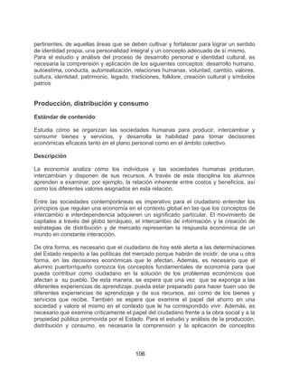 106
pertinentes, de aquellas áreas que se deben cultivar y fortalecer para lograr un sentido
de identidad propia, una personalidad integral y un concepto adecuado de sí mismo.
Para el estudio y análisis del proceso de desarrollo personal e identidad cultural, es
necesaria la comprensión y aplicación de los siguientes conceptos: desarrollo humano,
autoestima, conducta, autorrealización, relaciones humanas, voluntad, cambio, valores,
cultura, identidad, patrimonio, legado, tradiciones, folklore, creación cultural y símbolos
patrios
Producción, distribución y consumo
Estándar de contenido:
Estudia cómo se organizan las sociedades humanas para producir, intercambiar y
consumir bienes y servicios, y desarrolla la habilidad para tomar decisiones
económicas eficaces tanto en el plano personal como en el ámbito colectivo.
Descripción
La economía analiza cómo los individuos y las sociedades humanas producen,
intercambian y disponen de sus recursos. A través de esta disciplina los alumnos
aprenden a examinar, por ejemplo, la relación inherente entre costos y beneficios, así
como los diferentes valores asignados en esta relación.
Entre las sociedades contemporáneas es imperativo para el ciudadano entender los
principios que regulan una economía en el contexto global en las que los conceptos de
intercambio e interdependencia adquieren un significado particular. El movimiento de
capitales a través del globo terráqueo, el intercambio de información y la creación de
estrategias de distribución y de mercado representan la respuesta económica de un
mundo en constante interacción.
De otra forma, es necesario que el ciudadano de hoy esté alerta a las determinaciones
del Estado respecto a las políticas del mercado porque habrán de incidir, de una u otra
forma, en las decisiones económicas que le afectan. Además, es necesario que el
alumno puertorriqueño conozca los conceptos fundamentales de economía para que
pueda contribuir como ciudadano en la solución de los problemas económicos que
afectan a su pueblo. De esta manera, se espera que una vez que se exponga a las
diferentes experiencias de aprendizaje, pueda estar preparado para hacer buen uso de
diferentes experiencias de aprendizaje y de sus recursos, así como de los bienes y
servicios que recibe. También se espera que examine el papel del ahorro en una
sociedad y valore el mismo en el contexto que le ha correspondido vivir. Además, es
necesario que examine críticamente el papel del ciudadano frente a la obra social y a la
propiedad pública promovida por el Estado. Para el estudio y análisis de la producción,
distribución y consumo, es necesaria la comprensión y la aplicación de conceptos
 