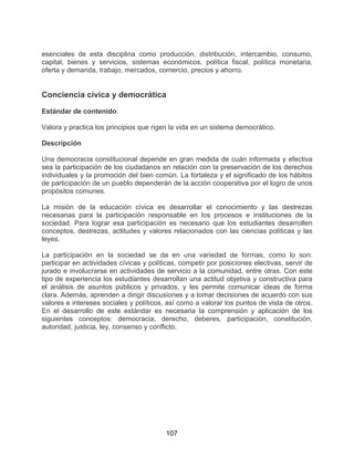 107
esenciales de esta disciplina como producción, distribución, intercambio, consumo,
capital, bienes y servicios, sistemas económicos, política fiscal, política monetaria,
oferta y demanda, trabajo, mercados, comercio, precios y ahorro.
Conciencia cívica y democrática
Estándar de contenido:
Valora y practica los principios que rigen la vida en un sistema democrático.
Descripción
Una democracia constitucional depende en gran medida de cuán informada y efectiva
sea la participación de los ciudadanos en relación con la preservación de los derechos
individuales y la promoción del bien común. La fortaleza y el significado de los hábitos
de participación de un pueblo dependerán de la acción cooperativa por el logro de unos
propósitos comunes.
La misión de la educación cívica es desarrollar el conocimiento y las destrezas
necesarias para la participación responsable en los procesos e instituciones de la
sociedad. Para lograr esa participación es necesario que los estudiantes desarrollen
conceptos, destrezas, actitudes y valores relacionados con las ciencias políticas y las
leyes.
La participación en la sociedad se da en una variedad de formas, como lo son:
participar en actividades cívicas y políticas, competir por posiciones electivas, servir de
jurado e involucrarse en actividades de servicio a la comunidad, entre otras. Con este
tipo de experiencia los estudiantes desarrollan una actitud objetiva y constructiva para
el análisis de asuntos públicos y privados, y les permite comunicar ideas de forma
clara. Además, aprenden a dirigir discusiones y a tomar decisiones de acuerdo con sus
valores e intereses sociales y políticos, así como a valorar los puntos de vista de otros.
En el desarrollo de este estándar es necesaria la comprensión y aplicación de los
siguientes conceptos: democracia, derecho, deberes, participación, constitución,
autoridad, justicia, ley, consenso y conflicto.
 