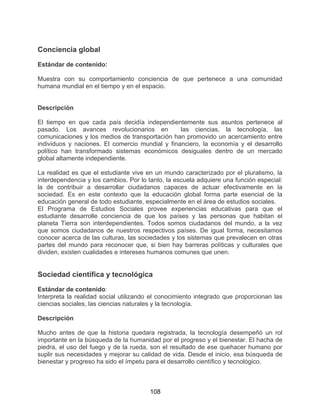 108
Conciencia global
Estándar de contenido:
Muestra con su comportamiento conciencia de que pertenece a una comunidad
humana mundial en el tiempo y en el espacio.
Descripción
El tiempo en que cada país decidía independientemente sus asuntos pertenece al
pasado. Los avances revolucionarios en las ciencias, la tecnología, las
comunicaciones y los medios de transportación han promovido un acercamiento entre
individuos y naciones. El comercio mundial y financiero, la economía y el desarrollo
político han transformado sistemas económicos desiguales dentro de un mercado
global altamente independiente.
La realidad es que el estudiante vive en un mundo caracterizado por el pluralismo, la
interdependencia y los cambios. Por lo tanto, la escuela adquiere una función especial:
la de contribuir a desarrollar ciudadanos capaces de actuar efectivamente en la
sociedad. Es en este contexto que la educación global forma parte esencial de la
educación general de todo estudiante, especialmente en el área de estudios sociales.
El Programa de Estudios Sociales provee experiencias educativas para que el
estudiante desarrolle conciencia de que los países y las personas que habitan el
planeta Tierra son interdependientes. Todos somos ciudadanos del mundo, a la vez
que somos ciudadanos de nuestros respectivos países. De igual forma, necesitamos
conocer acerca de las culturas, las sociedades y los sistemas que prevalecen en otras
partes del mundo para reconocer que, si bien hay barreras políticas y culturales que
dividen, existen cualidades e intereses humanos comunes que unen.
Sociedad científica y tecnológica
Estándar de contenido:
Interpreta la realidad social utilizando el conocimiento integrado que proporcionan las
ciencias sociales, las ciencias naturales y la tecnología.
Descripción
Mucho antes de que la historia quedara registrada, la tecnología desempeñó un rol
importante en la búsqueda de la humanidad por el progreso y el bienestar. El hacha de
piedra, el uso del fuego y de la rueda, son el resultado de ese quehacer humano por
suplir sus necesidades y mejorar su calidad de vida. Desde el inicio, esa búsqueda de
bienestar y progreso ha sido el ímpetu para el desarrollo científico y tecnológico.
 