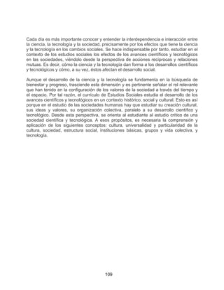 109
Cada día es más importante conocer y entender la interdependencia e interacción entre
la ciencia, la tecnología y la sociedad, precisamente por los efectos que tiene la ciencia
y la tecnología en los cambios sociales. Se hace indispensable por tanto, estudiar en el
contexto de los estudios sociales los efectos de los avances científicos y tecnológicos
en las sociedades, viéndolo desde la perspectiva de acciones recíprocas y relaciones
mutuas. Es decir, cómo la ciencia y la tecnología dan forma a los desarrollos científicos
y tecnológicos y cómo, a su vez, éstos afectan el desarrollo social.
Aunque el desarrollo de la ciencia y la tecnología se fundamenta en la búsqueda de
bienestar y progreso, trasciende esta dimensión y es pertinente señalar el rol relevante
que han tenido en la configuración de los valores de la sociedad a través del tiempo y
el espacio. Por tal razón, el currículo de Estudios Sociales estudia el desarrollo de los
avances científicos y tecnológicos en un contexto histórico, social y cultural. Esto es así
porque en el estudio de las sociedades humanas hay que estudiar su creación cultural,
sus ideas y valores, su organización colectiva, paralelo a su desarrollo científico y
tecnológico. Desde esta perspectiva, se orienta al estudiante al estudio crítico de una
sociedad científica y tecnológica. A esos propósitos, es necesaria la comprensión y
aplicación de los siguientes conceptos: cultura, universalidad y particularidad de la
cultura, sociedad, estructura social, instituciones básicas, grupos y vida colectiva, y
tecnología.
 