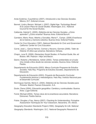 113
Anda Gutiérrez, Cuauhtémoc (2007). Introducción a las Ciencias Sociales.
México, D.F. Editorial Limusa.
Bennet, Linda y Berson, Michael J. (2007). Digital Age: Technology Based
K-l2 Lesson Plans for Social Studies. Washington, D.C.: National
Council for the Social Studies.
Caldarola, Gabriel C. (2005). Didáctica de las Ciencias Sociales. ¿Cómo
aprender? ¿Cómo enseñar? Buenos Aires: Editorial Bonum.
Carretero, Mario; Rosa, Alberto y González, María F., Comps. (2006) Enseñanza
de la historia y memoria colectiva. Buenos Aires: Editorial Paidós.
Center for Civic Education (1997). National Standards for Civic and Government
California: Center for Civic Education.
Corral, José L.; García Herrero. Carmen y Navarro, Germán (2006). Taller de
Historia: El oficio que amamos. Barcelona: Edhasa.
Chapin, June R. (2006). Elementary Social Studies: A Practical Guide, 6ta .ed
Boston, MA: Pearson / Allyn and Bacon.
Damin, Roberto y Monteleone, Adrián (2002). Temas ambientales en el aula:
Una mirada crítica desde las ciencias sociales. Buenos Aires: Editorial
Paidós.
Departamento de Educación (2003). Marco Curricular Programa de Estudios
Sociales. Hato Rey: Programa de Estudios Sociales, Departamento de
Educación.
Departamento de Educación (2003). Proyecto de Renovación Curricular:
Fundamentos teóricos y metodológicos. Hato Rey: Instituto Nacional para
el Desarrollo Curricular.
Domínguez Garrido, María C. (2004). Didáctica de las Ciencias Sociales para
Primaria. Madrid: Pearson Educación, S.A.
Durán, Diana (2004). Educación geográfica: Cambios y continuidades. Buenos
Aires: Lugar Editorial.
Farrel, Michael (2004). Temas clave de la enseñanza secundaria. Barcelona:
Ediciones: Paidós Ibérica.
Fisher, Douglas y Frey, Nancy (2007). Checking for Understanding: Formative
Assessment Techniques for Your Classroom. Alexandria, VA: ASCD.
Geography Education Standards Project (1994). Geography for Life: National
Geography Standards. Washington, D.C.: National Geographic Research &
 