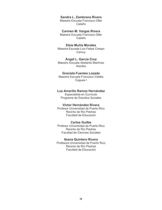 ix
Sandra L. Zambrana Rivera
Maestra Escuela Francisco Oller
Cataño
Carmen M. Vargas Rivera
Maestra Escuela Francisco Oller
Cataño
Elsie Muñiz Morales
Maestra Escuela Luis Felipe Crespo
Camuy
Ángel L. García Cruz
Maestro Escuela Abelardo Martínez
Arecibo
Graciela Fuentes Lozada
Maestra Escuela Francisco Valdés
Caguas I
Luz Amarilis Ramos Hernández
Especialista en Currículo
Programa de Estudios Sociales
Víctor Hernández Rivera
Profesor Universidad de Puerto Rico
Recinto de Río Piedras
Facultad de Educación
Carlos Guilbe
Profesor Universidad de Puerto Rico
Recinto de Río Piedras
Facultad de Ciencias Sociales
Ileana Quintero Rivera
Profesora Universidad de Puerto Rico
Recinto de Río Piedras
Facultad de Educación
 