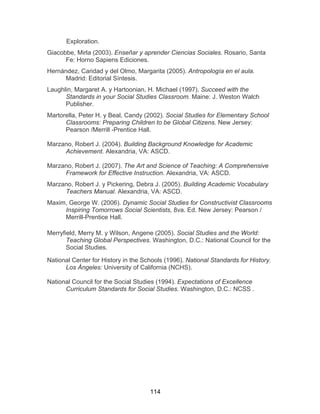 114
Exploration.
Giacobbe, Mirla (2003). Enseñar y aprender Ciencias Sociales. Rosario, Santa
Fe: Horno Sapiens Ediciones.
Hernández, Caridad y del Olmo, Margarita (2005). Antropología en el aula.
Madrid: Editorial Síntesis.
Laughlin, Margaret A. y Hartoonian, H. Michael (1997). Succeed with the
Standards in your Social Studies Classroom. Maine: J. Weston Walch
Publisher.
Martorella, Peter H. y Beal, Candy (2002). Social Studies for Elementary School
Classrooms: Preparing Children to be Global Citizens. New Jersey:
Pearson /Merrill -Prentice Hall.
Marzano, Robert J. (2004). Building Background Knowledge for Academic
Achievement. Alexandria, VA: ASCD.
Marzano, Robert J. (2007). The Art and Science of Teaching: A Comprehensive
Framework for Effective Instruction. Alexandria, VA: ASCD.
Marzano, Robert J. y Pickering, Debra J. (2005). Building Academic Vocabulary
Teachers Manual. Alexandria, VA: ASCD.
Maxim, George W. (2006). Dynamic Social Studies for Constructivist Classrooms
Inspiring Tomorrows Social Scientists, 8va. Ed. New Jersey: Pearson /
Merrill-Prentice Hall.
Merryfield, Merry M. y Wilson, Angene (2005). Social Studies and the World:
Teaching Global Perspectives. Washington, D.C.: National Council for the
Social Studies.
National Center for History in the Schools (1996). National Standards for History.
Los Ángeles: University of California (NCHS).
National Council for the Social Studies (1994). Expectations of Excellence
Curriculum Standards for Social Studies. Washington, D.C.: NCSS .
 