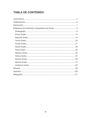 xi
TABLA DE CONTENIDO
Junta Editora.........................................................................................................v
Colaboradores ..................................................................................................... vi
Introducción ..........................................................................................................1
Estándares de Contenido y Expectativas de Grado..............................................5
Kindergarten......................................................................................................6
Primer Grado...................................................................................................13
Segundo Grado...............................................................................................18
Tercer Grado...................................................................................................24
Cuarto Grado...................................................................................................31
Quinto Grado...................................................................................................38
Sexto Grado ....................................................................................................45
Séptimo Grado ................................................................................................53
Octavo Grado..................................................................................................61
Noveno Grado.................................................................................................69
Décimo Grado .................................................................................................77
Undécimo Grado .............................................................................................87
Glosario ..............................................................................................................99
Apéndice...........................................................................................................103
Bibliografía........................................................................................................111
 
