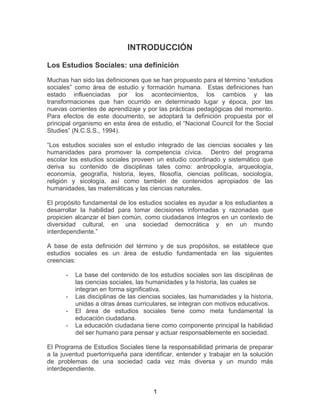 1
INTRODUCCIÓN
Los Estudios Sociales: una definición
Muchas han sido las definiciones que se han propuesto para el término “estudios
sociales” como área de estudio y formación humana. Estas definiciones han
estado influenciadas por los acontecimientos, los cambios y las
transformaciones que han ocurrido en determinado lugar y época, por las
nuevas corrientes de aprendizaje y por las prácticas pedagógicas del momento.
Para efectos de este documento, se adoptará la definición propuesta por el
principal organismo en esta área de estudio, el “Nacional Council for the Social
Studies” (N.C.S.S., 1994).
“Los estudios sociales son el estudio integrado de las ciencias sociales y las
humanidades para promover la competencia cívica. Dentro del programa
escolar los estudios sociales proveen un estudio coordinado y sistemático que
deriva su contenido de disciplinas tales como: antropología, arqueología,
economía, geografía, historia, leyes, filosofía, ciencias políticas, sociología,
religión y sicología, así como también de contenidos apropiados de las
humanidades, las matemáticas y las ciencias naturales.
El propósito fundamental de los estudios sociales es ayudar a los estudiantes a
desarrollar la habilidad para tomar decisiones informadas y razonadas que
propicien alcanzar el bien común, como ciudadanos íntegros en un contexto de
diversidad cultural, en una sociedad democrática y en un mundo
interdependiente.”
A base de esta definición del término y de sus propósitos, se establece que
estudios sociales es un área de estudio fundamentada en las siguientes
creencias:
- La base del contenido de los estudios sociales son las disciplinas de
las ciencias sociales, las humanidades y la historia, las cuales se
integran en forma significativa.
- Las disciplinas de las ciencias sociales, las humanidades y la historia,
unidas a otras áreas curriculares, se integran con motivos educativos.
- El área de estudios sociales tiene como meta fundamental la
educación ciudadana.
- La educación ciudadana tiene como componente principal la habilidad
del ser humano para pensar y actuar responsablemente en sociedad.
El Programa de Estudios Sociales tiene la responsabilidad primaria de preparar
a la juventud puertorriqueña para identificar, entender y trabajar en la solución
de problemas de una sociedad cada vez más diversa y un mundo más
interdependiente.
 