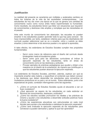 2
Justificación
La realidad del presente se caracteriza por múltiples y acelerados cambios en
todos los órdenes de la vida de las sociedades contemporáneas. Los
estudiantes de hoy día viven una época en la que se genera una cantidad de
conocimiento nuevo como nunca antes había experimentado la humanidad.
Como resultado, los estudiantes tienen que lidiar con situaciones que requieren
de conocimientos y destrezas más amplias y complejas que las necesitadas en
el pasado.
Ante este mundo de conocimiento tan abarcador, las escuelas no pueden
enseñar ni los estudiantes pueden aprender todo lo que hay para conocer. Se
hace imprescindible, por tanto, establecer criterios para que los diseñadores del
currículo puedan seleccionar qué se va a enseñar, cómo y cuándo se debe
enseñar y cómo determinar si los alumnos pueden o no aplicar lo aprendido.
A tales efectos, los estándares de Estudios Sociales cumplen tres propósitos
fundamentales:
- Servir como marco de referencia para el diseño del currículo desde
kindergarten hasta el duodécimo grado.
- Servir como guía para las decisiones curriculares al indicar la
ejecución esperada de los estudiantes, tanto en áreas de
conocimiento como en las destrezas y actitudes.
- Proveer ejemplos de prácticas pedagógicas que ayuden y dirijan a los
maestros en el diseño de la enseñanza, de manera que contribuyan a
que los estudiantes puedan alcanzar la ejecución esperada.
Los estándares de Estudios Sociales, permiten, además, explicar por qué es
importante enseñar esta materia, y especifican el contenido que deben conocer
y las destrezas que deben desarrollar los estudiantes para convertirse en
ciudadanos productivos en su país y en el mundo. Estos estándares, junto a las
expectativas de grado, contestan interrogantes como las siguientes:
1. ¿Cómo el currículo de Estudios Sociales ayuda al educando a ser un
buen ciudadano?
2. ¿Qué ejecución se espera de los estudiantes en cada estándar en
términos de conocimientos, destrezas y actitudes?
3. ¿Cómo los estudios sociales promueven los ideales y las prácticas de
civismo y ayudan a los estudiantes a desarrollar actitudes positivas hacia
la buena ciudadanía?
4. ¿Cómo las experiencias educativas son estructuradas en cada nivel
escolar para ayudar a los estudiantes a satisfacer la ejecución esperada?
5. ¿Cómo será evaluada la ejecución esperada de los estudiantes para
corroborar si pueden demostrar y aplicar lo que han aprendido?
 