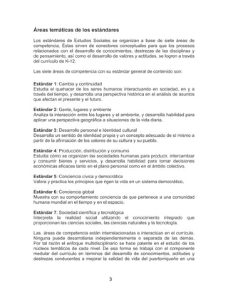 3
Áreas temáticas de los estándares
Los estándares de Estudios Sociales se organizan a base de siete áreas de
competencia. Éstas sirven de conectores conceptuales para que los procesos
relacionados con el desarrollo de conocimientos, destrezas de las disciplinas y
de pensamiento, así como el desarrollo de valores y actitudes, se logren a través
del currículo de K-12.
Las siete áreas de competencia con su estándar general de contenido son:
Estándar 1: Cambio y continuidad
Estudia el quehacer de los seres humanos interactuando en sociedad, en y a
través del tiempo, y desarrolla una perspectiva histórica en el análisis de asuntos
que afectan el presente y el futuro.
Estándar 2: Gente, lugares y ambiente
Analiza la interacción entre los lugares y el ambiente, y desarrolla habilidad para
aplicar una perspectiva geográfica a situaciones de la vida diaria.
Estándar 3: Desarrollo personal e Identidad cultural
Desarrolla un sentido de identidad propia y un concepto adecuado de sí mismo a
partir de la afirmación de los valores de su cultura y su pueblo.
Estándar 4: Producción, distribución y consumo
Estudia cómo se organizan las sociedades humanas para producir, intercambiar
y consumir bienes y servicios, y desarrolla habilidad para tomar decisiones
económicas eficaces tanto en el plano personal como en el ámbito colectivo.
Estándar 5: Conciencia cívica y democrática
Valora y practica los principios que rigen la vida en un sistema democrático.
Estándar 6: Conciencia global
Muestra con su comportamiento conciencia de que pertenece a una comunidad
humana mundial en el tiempo y en el espacio.
Estándar 7: Sociedad científica y tecnológica
Interpreta la realidad social utilizando el conocimiento integrado que
proporcionan las ciencias sociales, las ciencias naturales y la tecnología.
Las áreas de competencia están interrelacionadas e interactúan en el currículo.
Ninguna puede desarrollarse independientemente o separada de las demás.
Por tal razón el enfoque multidisciplinario se hace patente en el estudio de los
núcleos temáticos de cada nivel. De esa forma se trabaja con el componente
medular del currículo en términos del desarrollo de conocimientos, actitudes y
destrezas conducentes a mejorar la calidad de vida del puertorriqueño en una
 