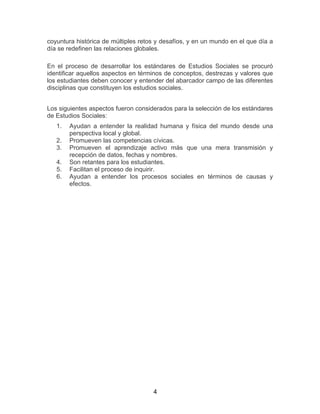 4
coyuntura histórica de múltiples retos y desafíos, y en un mundo en el que día a
día se redefinen las relaciones globales.
En el proceso de desarrollar los estándares de Estudios Sociales se procuró
identificar aquellos aspectos en términos de conceptos, destrezas y valores que
los estudiantes deben conocer y entender del abarcador campo de las diferentes
disciplinas que constituyen los estudios sociales.
Los siguientes aspectos fueron considerados para la selección de los estándares
de Estudios Sociales:
1. Ayudan a entender la realidad humana y física del mundo desde una
perspectiva local y global.
2. Promueven las competencias cívicas.
3. Promueven el aprendizaje activo más que una mera transmisión y
recepción de datos, fechas y nombres.
4. Son retantes para los estudiantes.
5. Facilitan el proceso de inquirir.
6. Ayudan a entender los procesos sociales en términos de causas y
efectos.
 