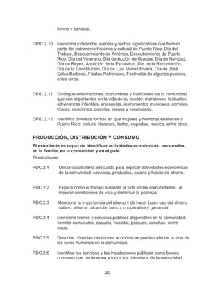 20
himno y bandera.
DPIC.2.10 Menciona y describe eventos y fechas significativas que forman
parte del patrimonio histórico y cultural de Puerto Rico: Día del
Trabajo, Descubrimiento de América, Descubrimiento de Puerto
Rico, Día del Veterano, Día de Acción de Gracias, Día de Navidad,
Día de Reyes, Abolición de la Esclavitud, Día de la Recordación,
Día de la Constitución, Día de Luis Muñoz Rivera, Día de José
Celso Barbosa, Fiestas Patronales, Festivales de algunos pueblos,
entre otros.
DPIC.2.11 Distingue celebraciones, costumbres y tradiciones de la comunidad
que son importantes en la vida de su pueblo: maratones, festivales,
adivinanzas infantiles, artesanías, instrumentos musicales, comidas
típicas, canciones, poesías, juegos y vocabulario.
DPIC.2.12 Identifica diversas formas en que mujeres y hombres enaltecen a
Puerto Rico: pintura, literatura, teatro, deportes, música, entre otros.
PRODUCCIÓN, DISTRIBUCIÓN Y CONSUMO
El estudiante es capaz de identificar actividades económicas: personales,
en la familia, en la comunidad y en el país.
El estudiante:
PDC.2.1 Utiliza vocabulario adecuado para explicar actividades económicas
de la comunidad: servicios, productos, salario y hábito de ahorro.
PDC.2.2 Explica cómo el trabajo sustenta la vida en las comunidades al
mejorar condiciones de vida y disminuir la pobreza.
PDC.2.3 Menciona la importancia del ahorro y de hacer buen uso del dinero:
salario, ahorrar, alcancía, banco, cooperativa y ganancia.
PDC.2.4 Menciona bienes y servicios públicos disponibles en la comunidad:
centros comunales, escuela, hospital, parques, canchas, entre
otros.
PDC.2.5 Describe cómo las decisiones económicas pueden afectar la vida de
los seres humanos en la comunidad.
PDC.2.6 Identifica los servicios y las instalaciones públicas como bienes
comunes que pertenecen a todos los miembros de la comunidad.
 