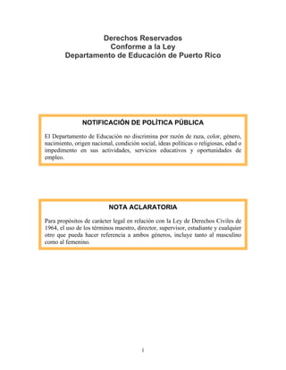 i
Derechos Reservados
Conforme a la Ley
Departamento de Educación de Puerto Rico
NOTIFICACIÓN DE POLÍTICA PÚBLICA
El Departamento de Educación no discrimina por razón de raza, color, género,
nacimiento, origen nacional, condición social, ideas políticas o religiosas, edad o
impedimento en sus actividades, servicios educativos y oportunidades de
empleo.
NOTA ACLARATORIA
Para propósitos de carácter legal en relación con la Ley de Derechos Civiles de
1964, el uso de los términos maestro, director, supervisor, estudiante y cualquier
otro que pueda hacer referencia a ambos géneros, incluye tanto al masculino
como al femenino.
 