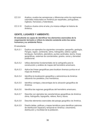 39
CC.5.9 Analiza y evalúa las semejanzas y diferencias entre los regímenes
coloniales instaurados en América por españoles, portugueses,
ingleses, franceses y holandeses.
CC.5.10 Explica e ilustra cómo el arte y la música reflejan la historia de
América.
GENTE, LUGARES Y AMBIENTE:
El estudiante es capaz de identificar los elementos esenciales de la
organización terrestre e infiere la relación existente entre los seres
humanos y su ambiente físico.
El estudiante:
GLA.5.1 Explica con ejemplos los siguientes conceptos: geografía, geología,
Pangea, región, continente, istmo, hidrografía, esfera o globo
terráqueo, hemisferio, planisferio, puntos cardinales, teoría, líneas
geográficas, sistemas de coordenadas, grados, censo y densidad
poblacional.
GLA.5.2 Utiliza elementos fundamentales de la cartografía para la
construcción y análisis de mapas del hemisferio americano.
GLA.5.3 Aplica las líneas geográficas para localizar diversos puntos en el
mapa de América.
GLA.5.4 Identifica la localización geográfica y astronómica de América
utilizando los paralelos y los meridianos.
GLA.5.5 Identifica ventajas y desventajas de la ubicación geográfica de
América.
GLA.5.6 Identifica las regiones geográficas del hemisferio americano.
GLA.5.7 Describe con ejemplos las características geográficas de América:
clima, hidrografía, topografía, relieve, flora y fauna.
GLA.5.8 Describe elementos esenciales del paisaje geográfico de América.
GLA.5.9 Diseña tablas, gráficas y mapas temáticos para identificar patrones
de distribución espacial y temporal en América: crecimiento,
distribución y movilidad de la población.
 