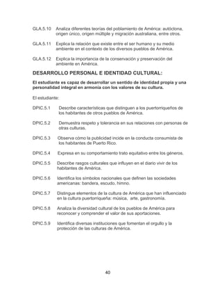 40
GLA.5.10 Analiza diferentes teorías del poblamiento de América: autóctona,
origen único, origen múltiple y migración australiana, entre otros.
GLA.5.11
GLA.5.12
Explica la relación que existe entre el ser humano y su medio
ambiente en el contexto de los diversos pueblos de América.
Explica la importancia de la conservación y preservación del
ambiente en América.
DESARROLLO PERSONAL E IDENTIDAD CULTURAL:
El estudiante es capaz de desarrollar un sentido de identidad propia y una
personalidad integral en armonía con los valores de su cultura.
El estudiante:
DPIC.5.1 Describe características que distinguen a los puertorriqueños de
los habitantes de otros pueblos de América.
DPIC.5.2 Demuestra respeto y tolerancia en sus relaciones con personas de
otras culturas.
DPIC.5.3 Observa cómo la publicidad incide en la conducta consumista de
los habitantes de Puerto Rico.
DPIC.5.4 Expresa en su comportamiento trato equitativo entre los géneros.
DPIC.5.5 Describe rasgos culturales que influyen en el diario vivir de los
habitantes de América.
DPIC.5.6 Identifica los símbolos nacionales que definen las sociedades
americanas: bandera, escudo, himno.
DPIC.5.7 Distingue elementos de la cultura de América que han influenciado
en la cultura puertorriqueña: música, arte, gastronomía.
DPIC.5.8 Analiza la diversidad cultural de los pueblos de América para
reconocer y comprender el valor de sus aportaciones.
DPIC.5.9 Identifica diversas instituciones que fomentan el orgullo y la
protección de las culturas de América.
 