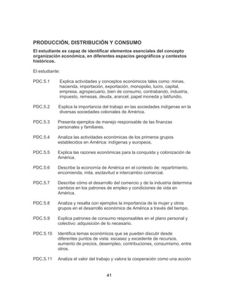 41
PRODUCCIÓN, DISTRIBUCIÓN Y CONSUMO
El estudiante es capaz de identificar elementos esenciales del concepto
organización económica, en diferentes espacios geográficos y contextos
históricos.
El estudiante:
PDC.5.1 Explica actividades y conceptos económicos tales como: minas,
hacienda, importación, exportación, monopolio, lucro, capital,
empresa, agropecuario, bien de consumo, contrabando, industria,
impuesto, remesas, deuda, arancel, papel moneda y latifundio.
PDC.5.2 Explica la importancia del trabajo en las sociedades indígenas en la
diversas sociedades coloniales de América.
PDC.5.3 Presenta ejemplos de manejo responsable de las finanzas
personales y familiares.
PDC.5.4 Analiza las actividades económicas de los primeros grupos
establecidos en América: indígenas y europeos.
PDC.5.5 Explica las razones económicas para la conquista y colonización de
América.
PDC.5.6 Describe la economía de América en el contexto de: repartimiento,
encomienda, mita, esclavitud e intercambio comercial.
PDC.5.7 Describe cómo el desarrollo del comercio y de la industria determina
cambios en los patrones de empleo y condiciones de vida en
América.
PDC.5.8 Analiza y resalta con ejemplos la importancia de la mujer y otros
grupos en el desarrollo económico de América a través del tiempo.
PDC.5.9 Explica patrones de consumo responsables en el plano personal y
colectivo: adquisición de lo necesario.
PDC.5.10 Identifica temas económicos que se pueden discutir desde
diferentes puntos de vista: escasez y excedente de recursos,
aumento de precios, desempleo, contribuciones, consumismo, entre
otros.
PDC.5.11 Analiza el valor del trabajo y valora la cooperación como una acción
 