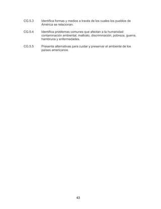43
CG.5.3 Identifica formas y medios a través de los cuales los pueblos de
América se relacionan.
CG.5.4 Identifica problemas comunes que afectan a la humanidad:
contaminación ambiental, maltrato, discriminación, pobreza, guerra,
hambruna y enfermedades.
CG.5.5 Presenta alternativas para cuidar y preservar el ambiente de los
países americanos.
 