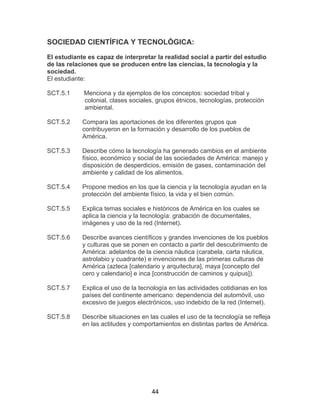 44
SOCIEDAD CIENTÍFICA Y TECNOLÓGICA:
El estudiante es capaz de interpretar la realidad social a partir del estudio
de las relaciones que se producen entre las ciencias, la tecnología y la
sociedad.
El estudiante:
SCT.5.1 Menciona y da ejemplos de los conceptos: sociedad tribal y
colonial, clases sociales, grupos étnicos, tecnologías, protección
ambiental.
SCT.5.2 Compara las aportaciones de los diferentes grupos que
contribuyeron en la formación y desarrollo de los pueblos de
América.
SCT.5.3 Describe cómo la tecnología ha generado cambios en el ambiente
físico, económico y social de las sociedades de América: manejo y
disposición de desperdicios, emisión de gases, contaminación del
ambiente y calidad de los alimentos.
SCT.5.4 Propone medios en los que la ciencia y la tecnología ayudan en la
protección del ambiente físico, la vida y el bien común.
SCT.5.5 Explica temas sociales e históricos de América en los cuales se
aplica la ciencia y la tecnología: grabación de documentales,
imágenes y uso de la red (Internet).
SCT.5.6 Describe avances científicos y grandes invenciones de los pueblos
y culturas que se ponen en contacto a partir del descubrimiento de
América: adelantos de la ciencia náutica (carabela, carta náutica,
astrolabio y cuadrante) e invenciones de las primeras culturas de
América (azteca [calendario y arquitectura], maya [concepto del
cero y calendario] e inca [construcción de caminos y quipus]).
SCT.5.7 Explica el uso de la tecnología en las actividades cotidianas en los
países del continente americano: dependencia del automóvil, uso
excesivo de juegos electrónicos, uso indebido de la red (Internet).
SCT.5.8 Describe situaciones en las cuales el uso de la tecnología se refleja
en las actitudes y comportamientos en distintas partes de América.
 