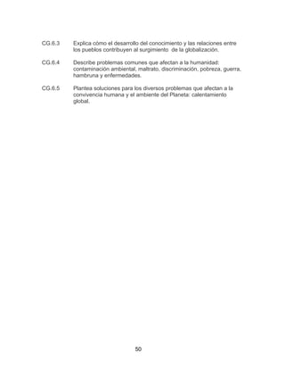 50
CG.6.3 Explica cómo el desarrollo del conocimiento y las relaciones entre
los pueblos contribuyen al surgimiento de la globalización.
CG.6.4 Describe problemas comunes que afectan a la humanidad:
contaminación ambiental, maltrato, discriminación, pobreza, guerra,
hambruna y enfermedades.
CG.6.5 Plantea soluciones para los diversos problemas que afectan a la
convivencia humana y el ambiente del Planeta: calentamiento
global.
 