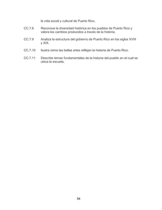 54
la vida social y cultural de Puerto Rico.
CC.7.8 Reconoce la diversidad histórica en los pueblos de Puerto Rico y
valora los cambios producidos a través de la historia.
CC.7.9 Analiza la estructura del gobierno de Puerto Rico en los siglos XVIII
y XIX.
CC.7.10 Ilustra cómo las bellas artes reflejan la historia de Puerto Rico.
CC.7.11 Describe temas fundamentales de la historia del pueblo en el cual se
ubica la escuela.
 