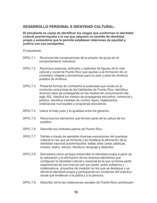 56
DESARROLLO PERSONAL E IDENTIDAD CULTURAL:
El estudiante es capaz de identificar los rasgos que conforman la identidad
cultural puertorriqueña a la vez que adquiere un sentido de identidad
propia y autoestima que le permite establecer relaciones de equidad y
justicia con sus semejantes.
El estudiante:
DPIC.7.1 Reconoce las consecuencias de la presión de grupo en el
comportamiento individual.
DPIC.7.2 Reconoce posturas, actitudes y aptitudes de figuras de la vida
cultural y social de Puerto Rico que ayudan a la formación de un
ciudadano integral y provechoso para su país y para los diversos
pueblos de América.
DPIC.7.3 Presenta formas de combatirla la publicidad que incide en la
conducta consumista de los habitantes de Puerto Rico: Identifica
diversos tipos de propaganda en los medios de comunicación del
siglo XIX, clasifica los medios de propaganda educativa, comercial y
política, identifica medidas de control, leyes, reglamentos,
ordenanzas municipales y programas educativos.
DPIC.7.4 Valora el trato justo y la igualdad entre los géneros.
DPIC.7.5 Reconoce los elementos que forman parte de la cultura de los
pueblos.
DPIC.7.6 Describe los símbolos patrios de Puerto Rico.
DPIC.7.7 Señala a través de ejemplos diversas expresiones del quehacer
cultural en las que se fomenta y se fortalece la afirmación de la
identidad nacional puertorriqueña: bellas artes (artes plásticas,
música, teatro, danza), literatura, lenguaje y deportes.
DPIC.7.8 Demuestra cómo se logra desarrollar la identidad propia a partir de
la valoración y la afirmación de los diversos elementos que
configuran la identidad cultural y nacional de la que se forma parte:
experiencias de convivencia con sus pares, actos solidarios y
colaborativos, proyectos de creación en los que se destaque y se
afirme la identidad propia y participación en iniciativas del colectivo
social que enaltecen a la patria y a la persona.
DPIC.7.9 Describe cómo las instituciones sociales de Puerto Rico contribuyen
 