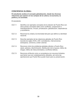 59
CONCIENCIA GLOBAL:
El estudiante analiza el concepto globalización, desde las diversas
relaciones que operan en los campos de la cultura, la economía, la
política y la sociedad.
El estudiante:
CG.7.1 Identifica con ejemplos conceptos de la relación de Puerto Rico con
otros países conceptos tales como conflictos, cooperación e
interdependencia, vínculo, privatización, globalización, dependencia
y ecosistema.
CG.7.2 Reconoce la unidad y la diversidad del país que define su identidad
nacional.
CG.7.3 Describe ejemplos de las relaciones globales de Puerto Rico
durante los siglos XVIII y XIX: contrabando, intervenciones
extranjeras, comercio y orden colonial.
CG.7.4 Reconoce cómo los problemas globales afectan a Puerto Rico:
salud, pobreza, discriminación, distribución de la riqueza, tráfico de
drogas, tráfico de indocumentados y conflictos bélicos.
CG.7.5 Reconoce al Mundo como un ecosistema con recursos limitados
que tienen que ser cuidadosamente utilizados, así como las
aportaciones que Puerto Rico puede hacer para su preservación.
 