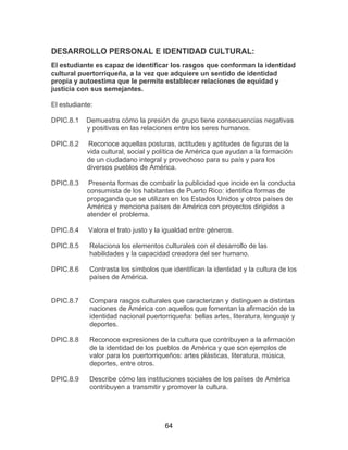 64
DESARROLLO PERSONAL E IDENTIDAD CULTURAL:
El estudiante es capaz de identificar los rasgos que conforman la identidad
cultural puertorriqueña, a la vez que adquiere un sentido de identidad
propia y autoestima que le permite establecer relaciones de equidad y
justicia con sus semejantes.
El estudiante:
DPIC.8.1 Demuestra cómo la presión de grupo tiene consecuencias negativas
y positivas en las relaciones entre los seres humanos.
DPIC.8.2 Reconoce aquellas posturas, actitudes y aptitudes de figuras de la
vida cultural, social y política de América que ayudan a la formación
de un ciudadano integral y provechoso para su país y para los
diversos pueblos de América.
DPIC.8.3 Presenta formas de combatir la publicidad que incide en la conducta
consumista de los habitantes de Puerto Rico: identifica formas de
propaganda que se utilizan en los Estados Unidos y otros países de
América y menciona países de América con proyectos dirigidos a
atender el problema.
DPIC.8.4 Valora el trato justo y la igualdad entre géneros.
DPIC.8.5
DPIC.8.6
Relaciona los elementos culturales con el desarrollo de las
habilidades y la capacidad creadora del ser humano.
Contrasta los símbolos que identifican la identidad y la cultura de los
países de América.
DPIC.8.7 Compara rasgos culturales que caracterizan y distinguen a distintas
naciones de América con aquellos que fomentan la afirmación de la
identidad nacional puertorriqueña: bellas artes, literatura, lenguaje y
deportes.
DPIC.8.8 Reconoce expresiones de la cultura que contribuyen a la afirmación
de la identidad de los pueblos de América y que son ejemplos de
valor para los puertorriqueños: artes plásticas, literatura, música,
deportes, entre otros.
DPIC.8.9 Describe cómo las instituciones sociales de los países de América
contribuyen a transmitir y promover la cultura.
 