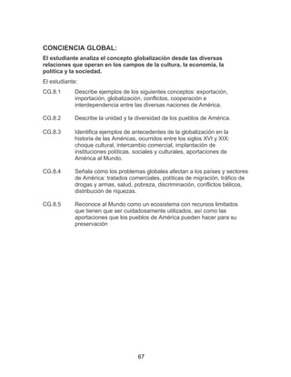 67
CONCIENCIA GLOBAL:
El estudiante analiza el concepto globalización desde las diversas
relaciones que operan en los campos de la cultura, la economía, la
política y la sociedad.
El estudiante:
CG.8.1 Describe ejemplos de los siguientes conceptos: exportación,
importación, globalización, conflictos, cooperación e
interdependencia entre las diversas naciones de América.
CG.8.2 Describe la unidad y la diversidad de los pueblos de América.
CG.8.3 Identifica ejemplos de antecedentes de la globalización en la
historia de las Américas, ocurridos entre los siglos XVI y XIX:
choque cultural, intercambio comercial, implantación de
instituciones políticas, sociales y culturales, aportaciones de
América al Mundo.
CG.8.4 Señala cómo los problemas globales afectan a los países y sectores
de América: tratados comerciales, políticas de migración, tráfico de
drogas y armas, salud, pobreza, discriminación, conflictos bélicos,
distribución de riquezas.
CG.8.5 Reconoce al Mundo como un ecosistema con recursos limitados
que tienen que ser cuidadosamente utilizados, así como las
aportaciones que los pueblos de América pueden hacer para su
preservación
 
