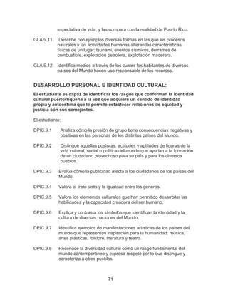 71
expectativa de vida, y las compara con la realidad de Puerto Rico.
GLA.9.11 Describe con ejemplos diversas formas en las que los procesos
naturales y las actividades humanas alteran las características
físicas de un lugar: tsunami, eventos sísmicos, derrames de
combustible, explotación petrolera, explotación maderera.
GLA.9.12 Identifica medios a través de los cuales los habitantes de diversos
países del Mundo hacen uso responsable de los recursos.
DESARROLLO PERSONAL E IDENTIDAD CULTURAL:
El estudiante es capaz de identificar los rasgos que conforman la identidad
cultural puertorriqueña a la vez que adquiere un sentido de identidad
propia y autoestima que le permite establecer relaciones de equidad y
justicia con sus semejantes.
El estudiante:
DPIC.9.1 Analiza cómo la presión de grupo tiene consecuencias negativas y
positivas en las personas de los distintos países del Mundo.
DPIC.9.2 Distingue aquellas posturas, actitudes y aptitudes de figuras de la
vida cultural, social o política del mundo que ayudan a la formación
de un ciudadano provechoso para su país y para los diversos
pueblos.
DPIC.9.3 Evalúa cómo la publicidad afecta a los ciudadanos de los países del
Mundo.
DPIC.9.4 Valora el trato justo y la igualdad entre los géneros.
DPIC.9.5 Valora los elementos culturales que han permitido desarrollar las
habilidades y la capacidad creadora del ser humano.
DPIC.9.6 Explica y contrasta los símbolos que identifican la identidad y la
cultura de diversas naciones del Mundo.
DPIC.9.7 Identifica ejemplos de manifestaciones artísticas de los países del
mundo que representan inspiración para la humanidad: música,
artes plásticas, folklore, literatura y teatro.
DPIC.9.8 Reconoce la diversidad cultural como un rasgo fundamental del
mundo contemporáneo y expresa respeto por lo que distingue y
caracteriza a otros pueblos.
 