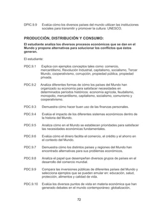 72
DPIC.9.9 Evalúa cómo los diversos países del mundo utilizan las instituciones
sociales para transmitir y promover la cultura: UNESCO.
PRODUCCIÓN, DISTRIBUCIÓN Y CONSUMO:
El estudiante analiza los diversos procesos económicos que se dan en el
Mundo y propone alternativas para solucionar los conflictos que éstos
generan.
El estudiante:
PDC.9.1 Explica con ejemplos conceptos tales como: comercio,
mercantilismo, Revolución Industrial, capitalismo, socialismo, Tercer
Mundo, cooperativismo, corrupción, propiedad pública, propiedad
privada.
PDC.9.2 Analiza diferentes formas de cómo los países del Mundo han
organizado su economía para satisfacer necesidades en
determinados períodos históricos: economía agrícola, feudalismo,
monopolio, mercantilismo, capitalismo, socialismo, comunismo y
cooperativismo.
PDC.9.3 Demuestra cómo hacer buen uso de las finanzas personales.
PDC.9.4 Evalúa el impacto de los diferentes sistemas económicos dentro de
la historia del Mundo.
PDC.9.5 Analiza cómo en el Mundo se establecen prioridades para satisfacer
las necesidades económicas fundamentales.
PDC.9.6 Evalúa cómo el dinero facilita el comercio, el crédito y el ahorro en
el contexto del Mundo.
PDC.9.7 Demuestra cómo los distintos países y regiones del Mundo han
encontrado alternativas para sus problemas económicos.
PDC.9.8 Analiza el papel que desempeñan diversos grupos de países en el
desarrollo del comercio mundial.
PDC.9.9 Compara las inversiones públicas de diferentes países del Mundo y
selecciona ejemplos que se pueden emular en: educación, salud,
protección, alimentos y calidad de vida.
PDC.9.10 Evalúa los diversos puntos de vista en materia económica que han
generado debates en el mundo contemporáneo: globalización,
 