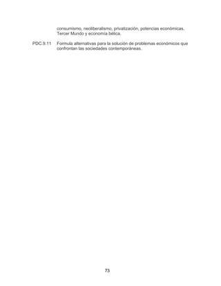 73
consumismo, neoliberalismo, privatización, potencias económicas,
Tercer Mundo y economía bélica.
PDC.9.11 Formula alternativas para la solución de problemas económicos que
confrontan las sociedades contemporáneas.
 