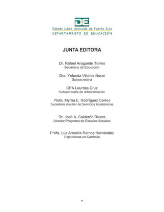 v
JUNTA EDITORA
Dr. Rafael Aragunde Torres
Secretario de Educación
Dra. Yolanda Vilches Norat
Subsecretaria
CPA Lourdes Cruz
Subsecretaria de Administración
Profa. Myrna E. Rodríguez Correa
Secretaria Auxiliar de Servicios Académicos
Dr. José A. Calderón Rivera
Director Programa de Estudios Sociales
Profa. Luz Amarilis Ramos Hernández
Especialista en Currículo
 