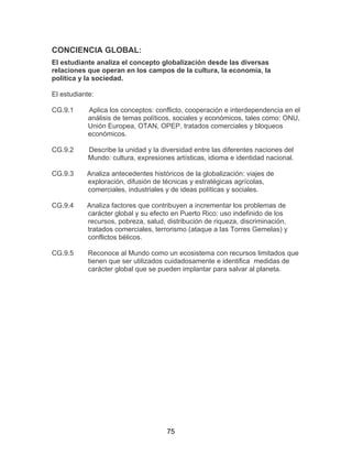 75
CONCIENCIA GLOBAL:
El estudiante analiza el concepto globalización desde las diversas
relaciones que operan en los campos de la cultura, la economía, la
política y la sociedad.
El estudiante:
CG.9.1 Aplica los conceptos: conflicto, cooperación e interdependencia en el
análisis de temas políticos, sociales y económicos, tales como: ONU,
Unión Europea, OTAN, OPEP, tratados comerciales y bloqueos
económicos.
CG.9.2 Describe la unidad y la diversidad entre las diferentes naciones del
Mundo: cultura, expresiones artísticas, idioma e identidad nacional.
CG.9.3 Analiza antecedentes históricos de la globalización: viajes de
exploración, difusión de técnicas y estratégicas agrícolas,
comerciales, industriales y de ideas políticas y sociales.
CG.9.4 Analiza factores que contribuyen a incrementar los problemas de
carácter global y su efecto en Puerto Rico: uso indefinido de los
recursos, pobreza, salud, distribución de riqueza, discriminación,
tratados comerciales, terrorismo (ataque a las Torres Gemelas) y
conflictos bélicos.
CG.9.5 Reconoce al Mundo como un ecosistema con recursos limitados que
tienen que ser utilizados cuidadosamente e identifica medidas de
carácter global que se pueden implantar para salvar al planeta.
 