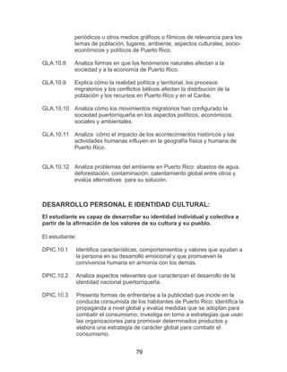 79
periódicos u otros medios gráficos o fílmicos de relevancia para los
temas de población, lugares, ambiente, aspectos culturales, socio-
económicos y políticos de Puerto Rico.
GLA.10.8 Analiza formas en que los fenómenos naturales afectan a la
sociedad y a la economía de Puerto Rico.
GLA.10.9 Explica cómo la realidad política y territorial, los procesos
migratorios y los conflictos bélicos afectan la distribución de la
población y los recursos en Puerto Rico y en el Caribe.
GLA.10.10 Analiza cómo los movimientos migratorios han configurado la
sociedad puertorriqueña en los aspectos políticos, económicos,
sociales y ambientales.
GLA.10.11 Analiza cómo el impacto de los acontecimientos históricos y las
actividades humanas influyen en la geografía física y humana de
Puerto Rico.
GLA.10.12 Analiza problemas del ambiente en Puerto Rico: abastos de agua,
deforestación, contaminación, calentamiento global entre otros y
evalúa alternativas para su solución.
DESARROLLO PERSONAL E IDENTIDAD CULTURAL:
El estudiante es capaz de desarrollar su identidad individual y colectiva a
partir de la afirmación de los valores de su cultura y su pueblo.
El estudiante:
DPIC.10.1 Identifica características, comportamientos y valores que ayudan a
la persona en su desarrollo emocional y que promueven la
convivencia humana en armonía con los demás.
DPIC.10.2 Analiza aspectos relevantes que caracterizan el desarrollo de la
identidad nacional puertorriqueña.
DPIC.10.3 Presenta formas de enfrentarse a la publicidad que incide en la
conducta consumista de los habitantes de Puerto Rico: identifica la
propaganda a nivel global y evalúa medidas que se adoptan para
combatir el consumismo; investiga en torno a estrategias que usan
las organizaciones para promover determinados productos y
elabora una estrategia de carácter global para combatir el
consumismo.
 